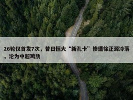 26轮仅首发7次，昔日恒大“新孔卡”惨遭徐正源冷落，沦为中超鸡肋