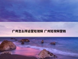 广州怎么样运营短视频 广州短视频营销