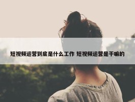 短视频运营到底是什么工作 短视频运营是干嘛的