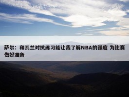 萨尔：和瓦兰对抗练习能让我了解NBA的强度 为比赛做好准备