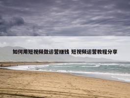 如何用短视频做运营赚钱 短视频运营教程分享