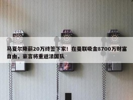 马夏尔降薪20万终签下家！在曼联吸金8700万财富自由，豪言将重返法国队