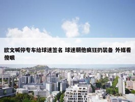 欧文喊停专车给球迷签名 球迷朝他疯狂扔装备 外媒看傻眼