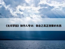 《无尽梦回》制作人专访：做自己真正想要的东西