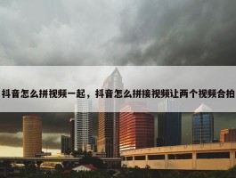 抖音怎么拼视频一起，抖音怎么拼接视频让两个视频合拍