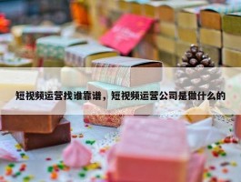 短视频运营找谁靠谱，短视频运营公司是做什么的