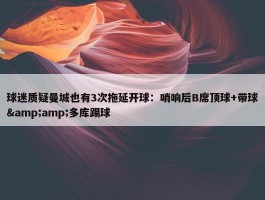 球迷质疑曼城也有3次拖延开球：哨响后B席顶球+带球&amp;多库踢球