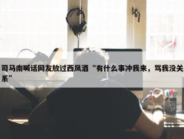 司马南喊话网友放过西凤酒“有什么事冲我来，骂我没关系”