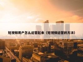 短视频用户怎么运营起来（短视频运营的方法）