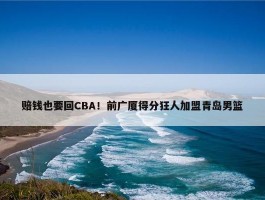 赔钱也要回CBA！前广厦得分狂人加盟青岛男篮