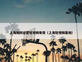 上海如何运营短视频带货（上海短视频基地）