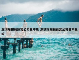 深圳短视频运营公司贵不贵 深圳短视频运营公司贵不贵呀