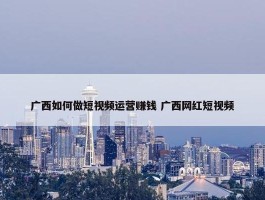 广西如何做短视频运营赚钱 广西网红短视频