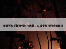 哪里可以学短视频制作运营，在哪学短视频培训课程