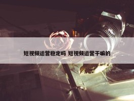 短视频运营稳定吗 短视频运营干嘛的