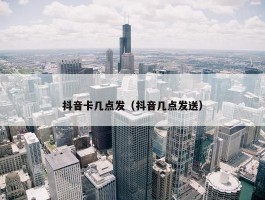 抖音卡几点发（抖音几点发送）