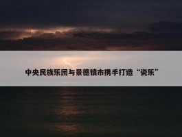 中央民族乐团与景德镇市携手打造“瓷乐”