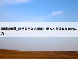 津媒谈武磊_阿兰带伤入选国足：伊万不愿放弃任何战斗力