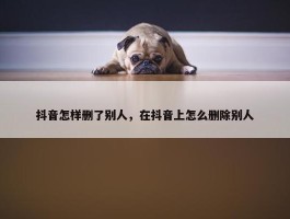 抖音怎样删了别人，在抖音上怎么删除别人