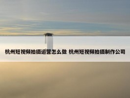 杭州短视频拍摄运营怎么做 杭州短视频拍摄制作公司