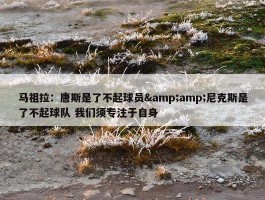 马祖拉：唐斯是了不起球员&amp;尼克斯是了不起球队 我们须专注于自身