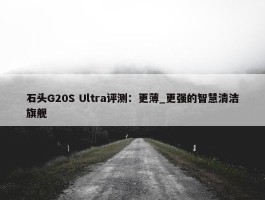 石头G20S Ultra评测：更薄_更强的智慧清洁旗舰