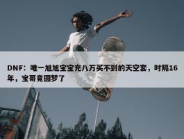 DNF：唯一旭旭宝宝充八万买不到的天空套，时隔16年，宝哥竟圆梦了