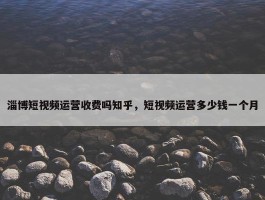 淄博短视频运营收费吗知乎，短视频运营多少钱一个月