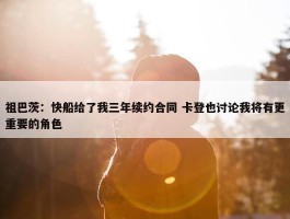 祖巴茨：快船给了我三年续约合同 卡登也讨论我将有更重要的角色