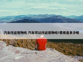 汽车托运宠物吗 汽车可以托运宠物吗?费用是多少呢