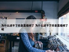 为什么进不了抖音直播间了 为什么进不了抖音直播间了呢