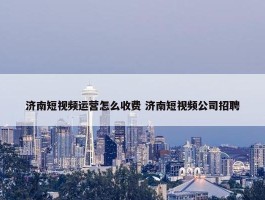 济南短视频运营怎么收费 济南短视频公司招聘