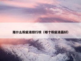 屡什么粉底液排行榜（哪个粉底液最好）