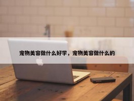 宠物美容做什么好学，宠物美容做什么的