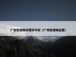 广东短视频运营好不好（广州短视频运营）