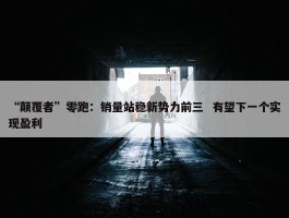 “颠覆者”零跑：销量站稳新势力前三  有望下一个实现盈利