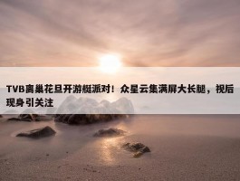 TVB离巢花旦开游艇派对！众星云集满屏大长腿，视后现身引关注