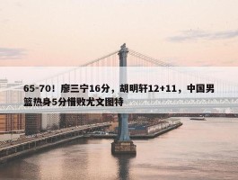 65-70！廖三宁16分，胡明轩12+11，中国男篮热身5分惜败尤文图特