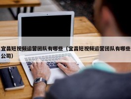 宜昌短视频运营团队有哪些（宜昌短视频运营团队有哪些公司）