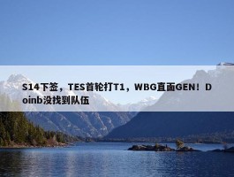 S14下签，TES首轮打T1，WBG直面GEN！Doinb没找到队伍