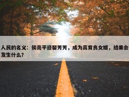 人民的名义：侯亮平迎娶芳芳，成为高育良女婿，结果会发生什么？