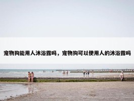 宠物狗能用人沐浴露吗，宠物狗可以使用人的沐浴露吗