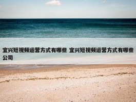 宜兴短视频运营方式有哪些 宜兴短视频运营方式有哪些公司