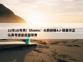 22年16号秀！Shams：火箭前锋AJ-格里芬正认真考虑退出篮球界