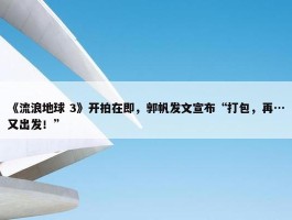 《流浪地球 3》开拍在即，郭帆发文宣布“打包，再…又出发！”