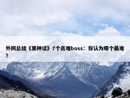 外网总结《黑神话》7个高难boss：你认为哪个最难？