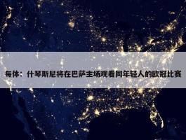 每体：什琴斯尼将在巴萨主场观看同年轻人的欧冠比赛