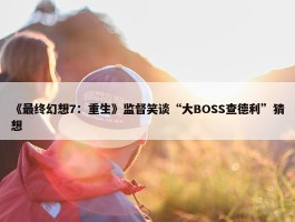 《最终幻想7：重生》监督笑谈“大BOSS查德利”猜想