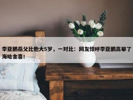 李亚鹏岳父比他大5岁，一对比：网友惊呼李亚鹏高攀了海哈金喜！