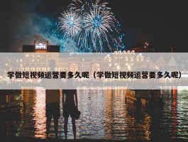 学做短视频运营要多久呢（学做短视频运营要多久呢）